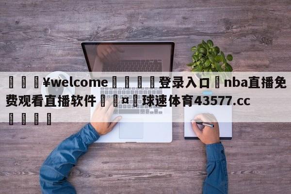 💥welcome🍖登录入口⛎nba直播免费观看直播软件🤮球速体育43577.cc🍦