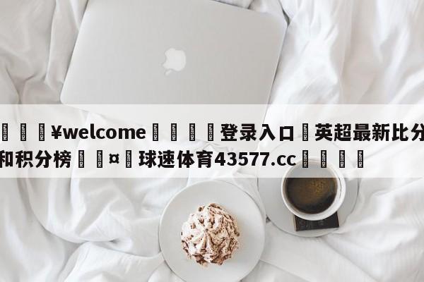 💥welcome🍖登录入口⛎英超最新比分和积分榜🤮球速体育43577.cc🍦