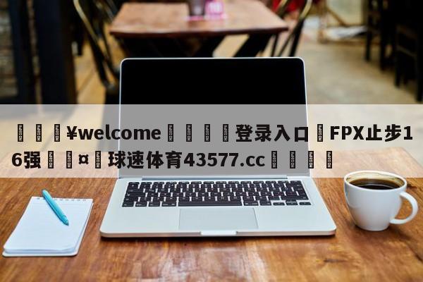 💥welcome🍖登录入口⛎FPX止步16强🤮球速体育43577.cc🍦