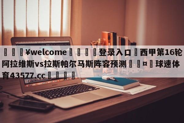 💥welcome🍖登录入口⛎西甲第16轮阿拉维斯vs拉斯帕尔马斯阵容预测🤮球速体育43577.cc🍦