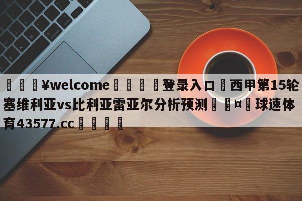 💥welcome🍖登录入口⛎西甲第15轮塞维利亚vs比利亚雷亚尔分析预测🤮球速体育43577.cc🍦