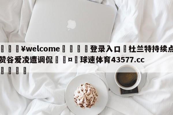 💥welcome🍖登录入口⛎杜兰特持续点赞谷爱凌遭调侃🤮球速体育43577.cc🍦