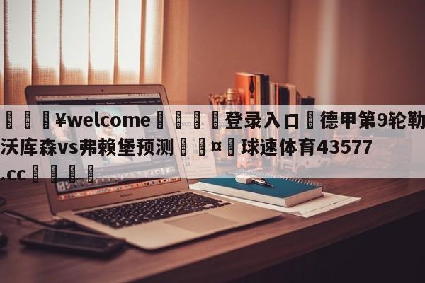 💥welcome🍖登录入口⛎德甲第9轮勒沃库森vs弗赖堡预测🤮球速体育43577.cc🍦