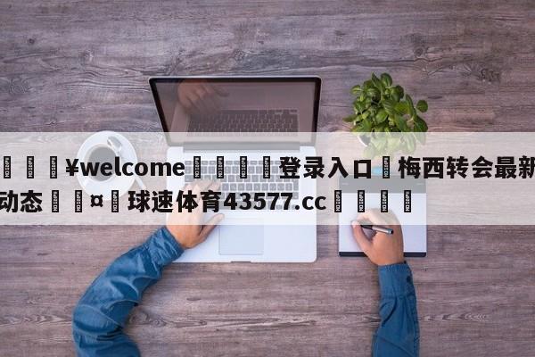 💥welcome🍖登录入口⛎梅西转会最新动态🤮球速体育43577.cc🍦