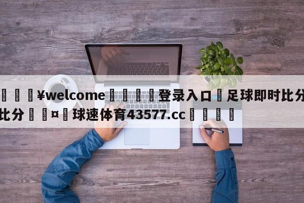 💥welcome🍖登录入口⛎足球即时比分比分🤮球速体育43577.cc🍦