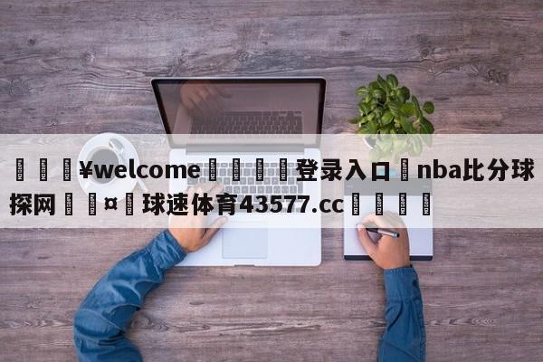 💥welcome🍖登录入口⛎nba比分球探网🤮球速体育43577.cc🍦