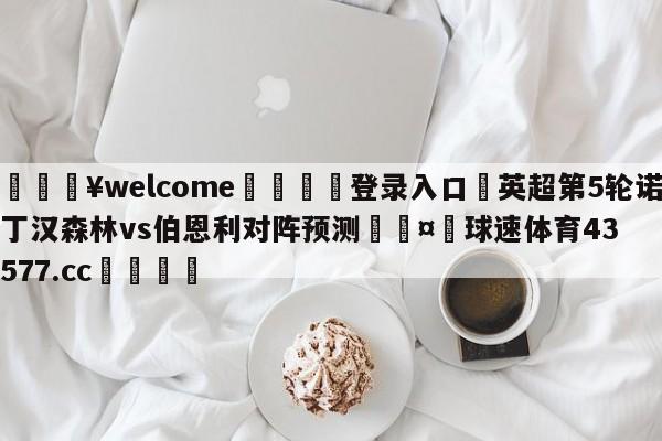 💥welcome🍖登录入口⛎英超第5轮诺丁汉森林vs伯恩利对阵预测🤮球速体育43577.cc🍦