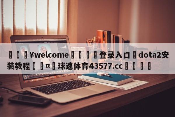 💥welcome🍖登录入口⛎dota2安装教程🤮球速体育43577.cc🍦