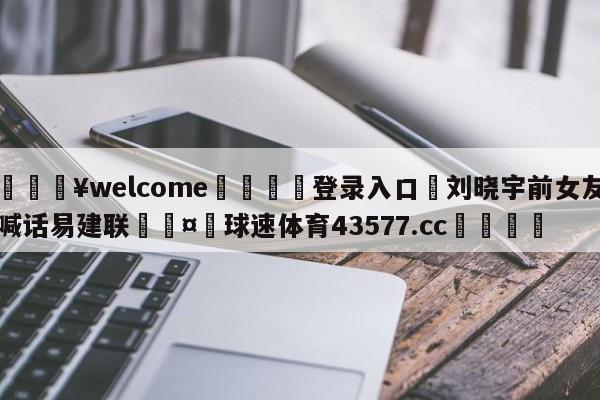 💥welcome🍖登录入口⛎刘晓宇前女友喊话易建联🤮球速体育43577.cc🍦