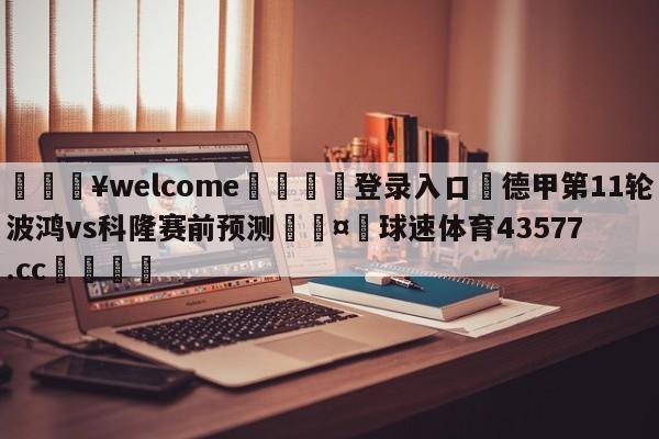 💥welcome🍖登录入口⛎德甲第11轮波鸿vs科隆赛前预测🤮球速体育43577.cc🍦