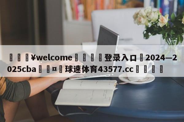 💥welcome🍖登录入口⛎2024—2025cba🤮球速体育43577.cc🍦