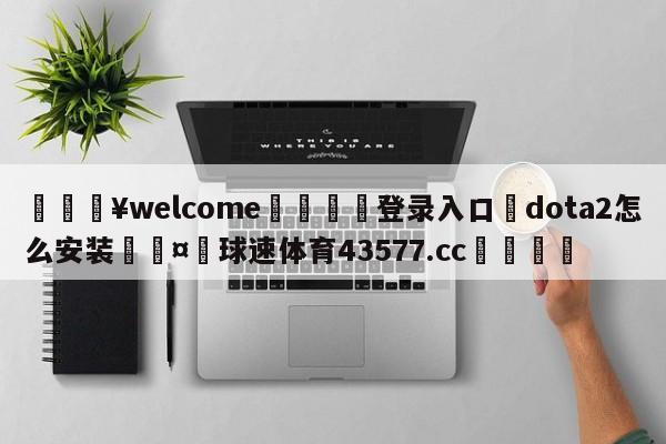 💥welcome🍖登录入口⛎dota2怎么安装🤮球速体育43577.cc🍦