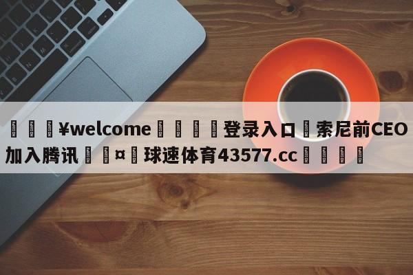 💥welcome🍖登录入口⛎索尼前CEO加入腾讯🤮球速体育43577.cc🍦