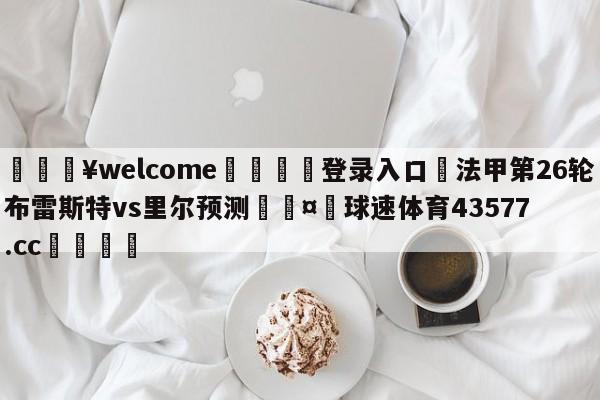 💥welcome🍖登录入口⛎法甲第26轮布雷斯特vs里尔预测🤮球速体育43577.cc🍦