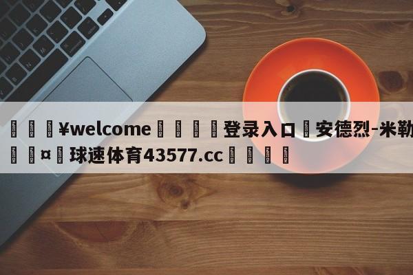 💥welcome🍖登录入口⛎安德烈-米勒🤮球速体育43577.cc🍦