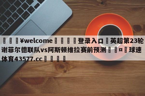 💥welcome🍖登录入口⛎英超第23轮谢菲尔德联队vs阿斯顿维拉赛前预测🤮球速体育43577.cc🍦