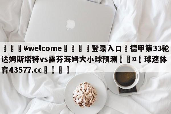 💥welcome🍖登录入口⛎德甲第33轮达姆斯塔特vs霍芬海姆大小球预测🤮球速体育43577.cc🍦