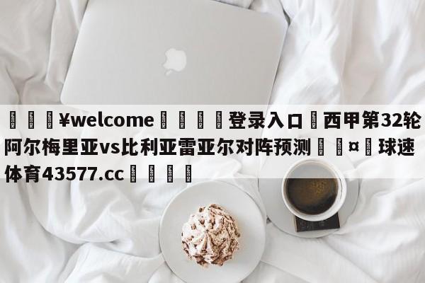 💥welcome🍖登录入口⛎西甲第32轮阿尔梅里亚vs比利亚雷亚尔对阵预测🤮球速体育43577.cc🍦