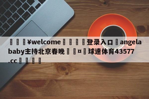 💥welcome🍖登录入口⛎angelababy主持北京春晚🤮球速体育43577.cc🍦