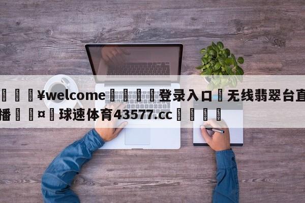 💥welcome🍖登录入口⛎无线翡翠台直播🤮球速体育43577.cc🍦