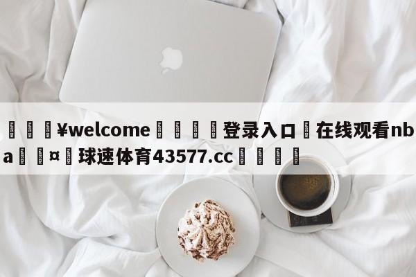 💥welcome🍖登录入口⛎在线观看nba🤮球速体育43577.cc🍦