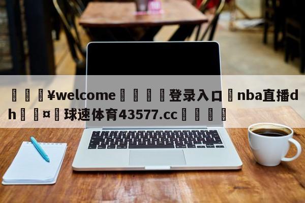 💥welcome🍖登录入口⛎nba直播dh🤮球速体育43577.cc🍦