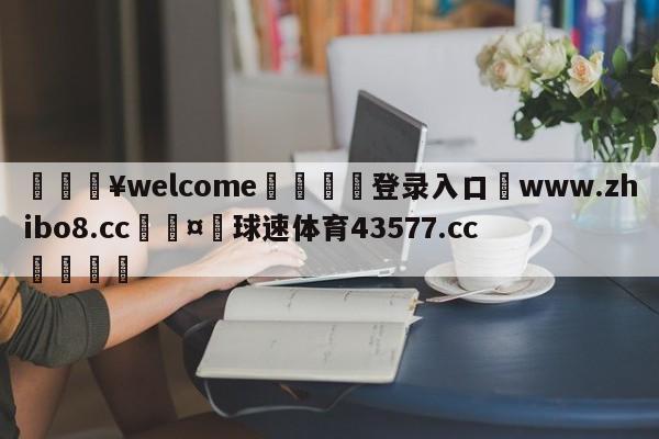 💥welcome🍖登录入口⛎www.zhibo8.cc🤮球速体育43577.cc🍦