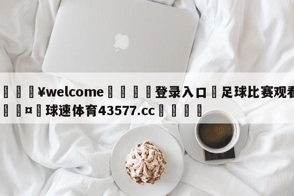 💥welcome🍖登录入口⛎足球比赛观看🤮球速体育43577.cc🍦