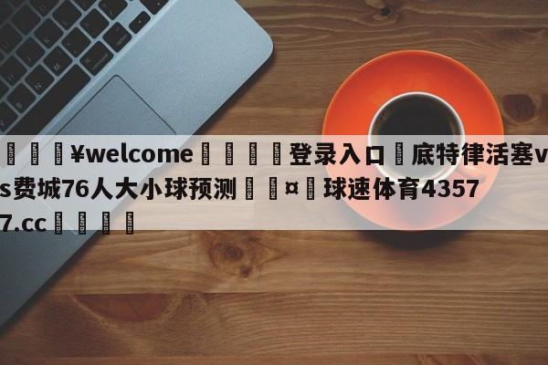 💥welcome🍖登录入口⛎底特律活塞vs费城76人大小球预测🤮球速体育43577.cc🍦