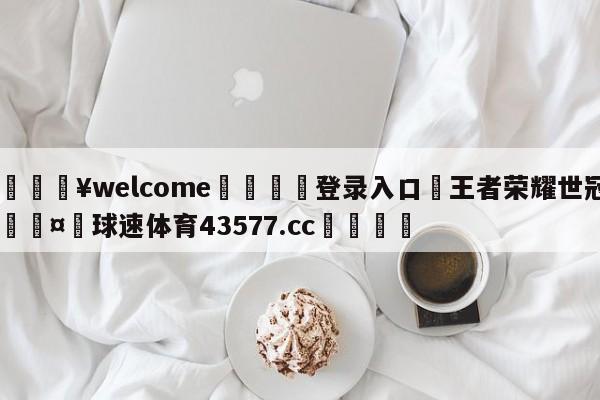 💥welcome🍖登录入口⛎王者荣耀世冠🤮球速体育43577.cc🍦