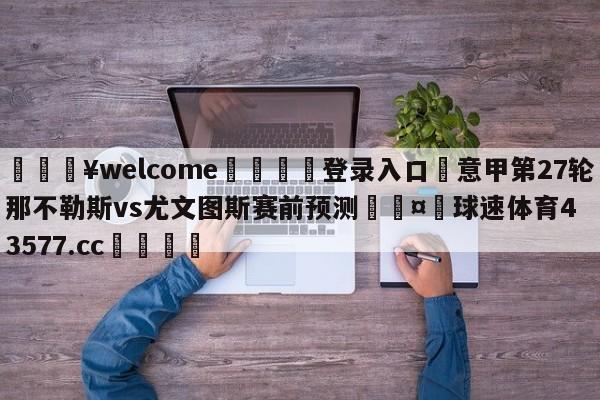 💥welcome🍖登录入口⛎意甲第27轮那不勒斯vs尤文图斯赛前预测🤮球速体育43577.cc🍦