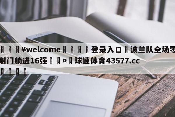 💥welcome🍖登录入口⛎波兰队全场零射门躺进16强🤮球速体育43577.cc🍦