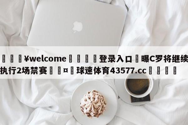 💥welcome🍖登录入口⛎曝C罗将继续执行2场禁赛🤮球速体育43577.cc🍦