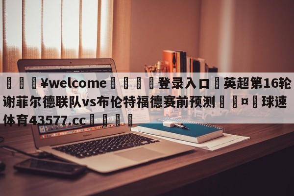 💥welcome🍖登录入口⛎英超第16轮谢菲尔德联队vs布伦特福德赛前预测🤮球速体育43577.cc🍦