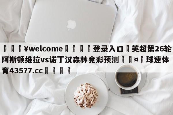 💥welcome🍖登录入口⛎英超第26轮阿斯顿维拉vs诺丁汉森林竞彩预测🤮球速体育43577.cc🍦