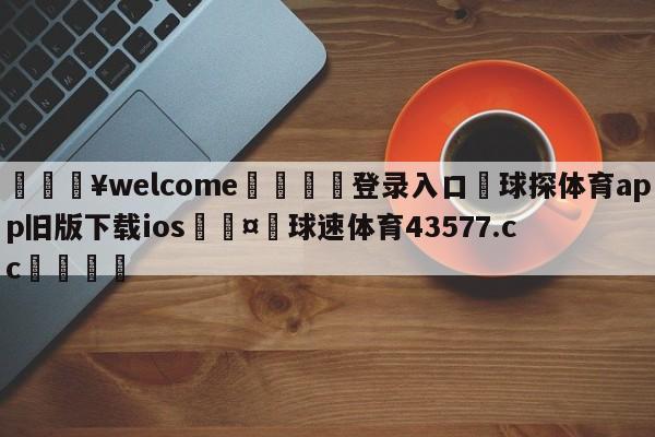 💥welcome🍖登录入口⛎球探体育app旧版下载ios🤮球速体育43577.cc🍦