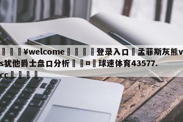 💥welcome🍖登录入口⛎孟菲斯灰熊vs犹他爵士盘口分析🤮球速体育43577.cc🍦