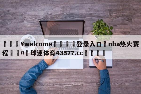 💥welcome🍖登录入口⛎nba热火赛程🤮球速体育43577.cc🍦