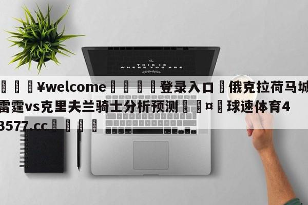 💥welcome🍖登录入口⛎俄克拉荷马城雷霆vs克里夫兰骑士分析预测🤮球速体育43577.cc🍦