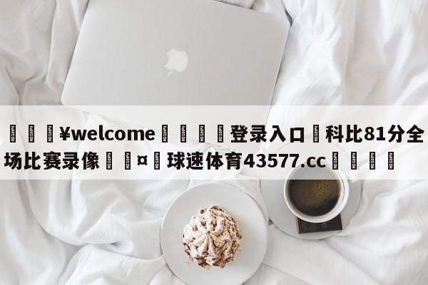 💥welcome🍖登录入口⛎科比81分全场比赛录像🤮球速体育43577.cc🍦