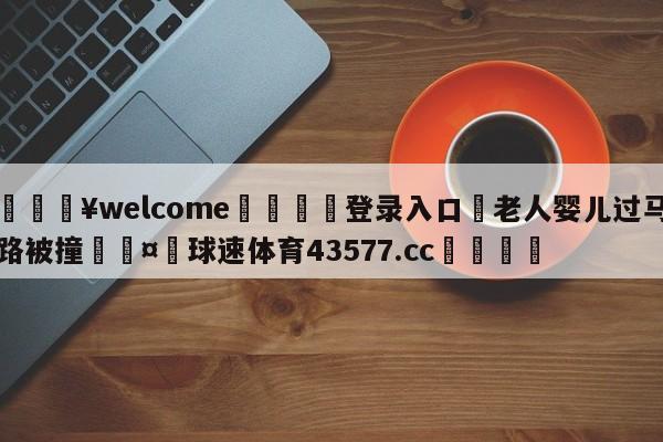 💥welcome🍖登录入口⛎老人婴儿过马路被撞🤮球速体育43577.cc🍦