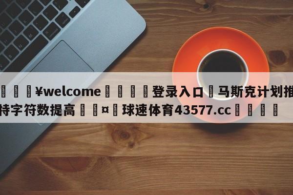 💥welcome🍖登录入口⛎马斯克计划推特字符数提高🤮球速体育43577.cc🍦