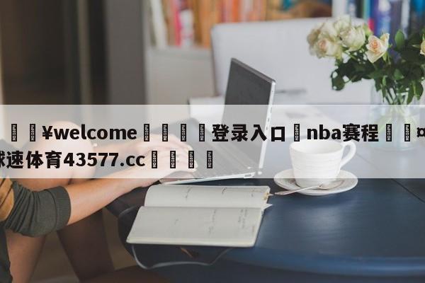 💥welcome🍖登录入口⛎nba赛程🤮球速体育43577.cc🍦