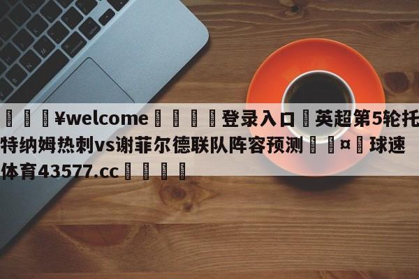 💥welcome🍖登录入口⛎英超第5轮托特纳姆热刺vs谢菲尔德联队阵容预测🤮球速体育43577.cc🍦