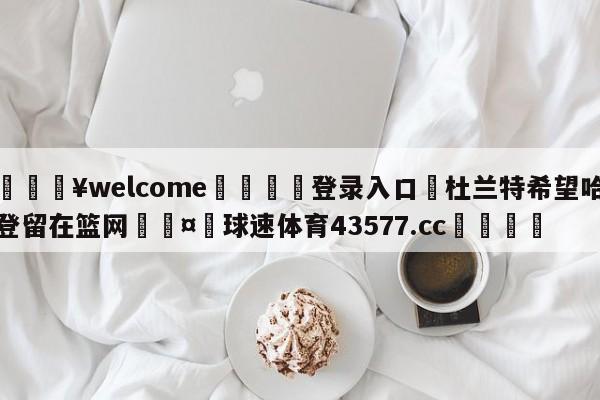 💥welcome🍖登录入口⛎杜兰特希望哈登留在篮网🤮球速体育43577.cc🍦