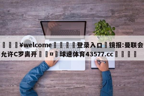 💥welcome🍖登录入口⛎镜报:曼联会允许C罗离开🤮球速体育43577.cc🍦