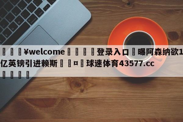 💥welcome🍖登录入口⛎曝阿森纳欲1亿英镑引进赖斯🤮球速体育43577.cc🍦