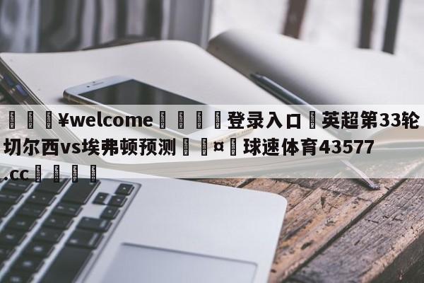 💥welcome🍖登录入口⛎英超第33轮切尔西vs埃弗顿预测🤮球速体育43577.cc🍦