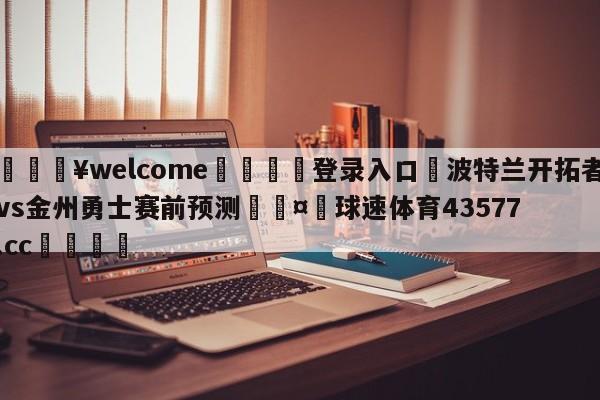 💥welcome🍖登录入口⛎波特兰开拓者vs金州勇士赛前预测🤮球速体育43577.cc🍦