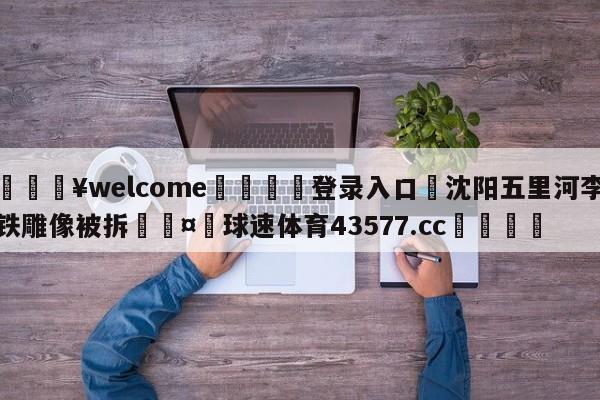 💥welcome🍖登录入口⛎沈阳五里河李铁雕像被拆🤮球速体育43577.cc🍦